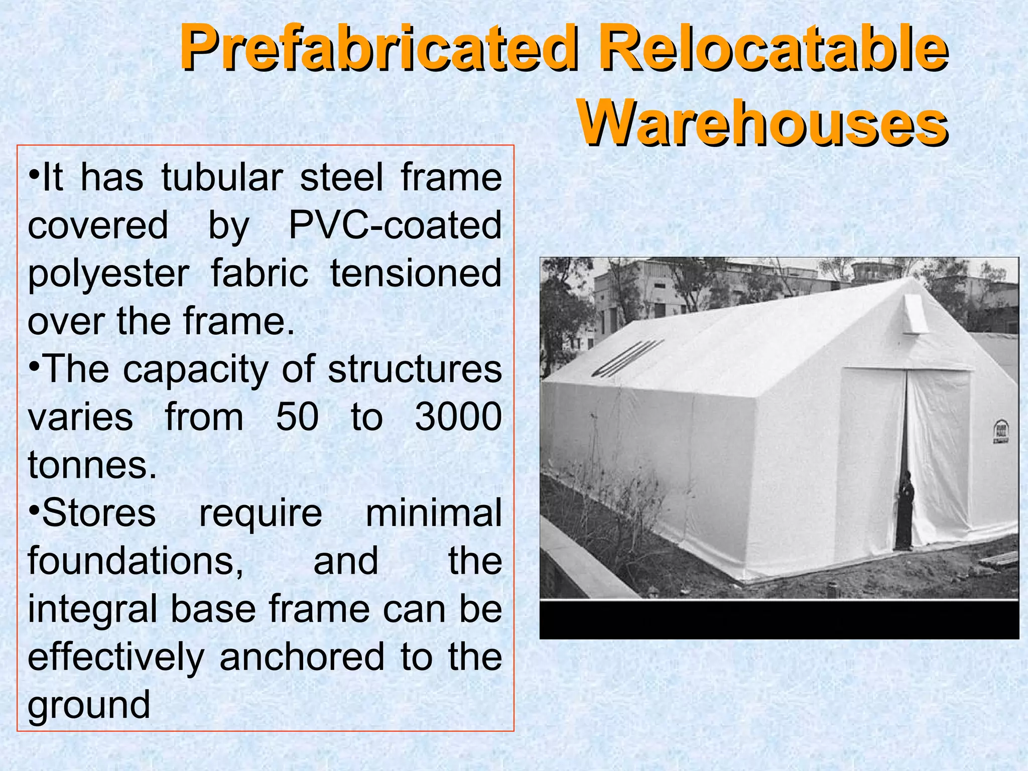 PPrreeffaabbrriiccaatteedd RReellooccaattaabbllee 
WWaarreehhoouusseess 
•It has tubular steel frame 
covered by PVC-coated 
polyester fabric tensioned 
over the frame. 
•The capacity of structures 
varies from 50 to 3000 
tonnes. 
•Stores require minimal 
foundations, and the 
integral base frame can be 
effectively anchored to the 
ground 
 