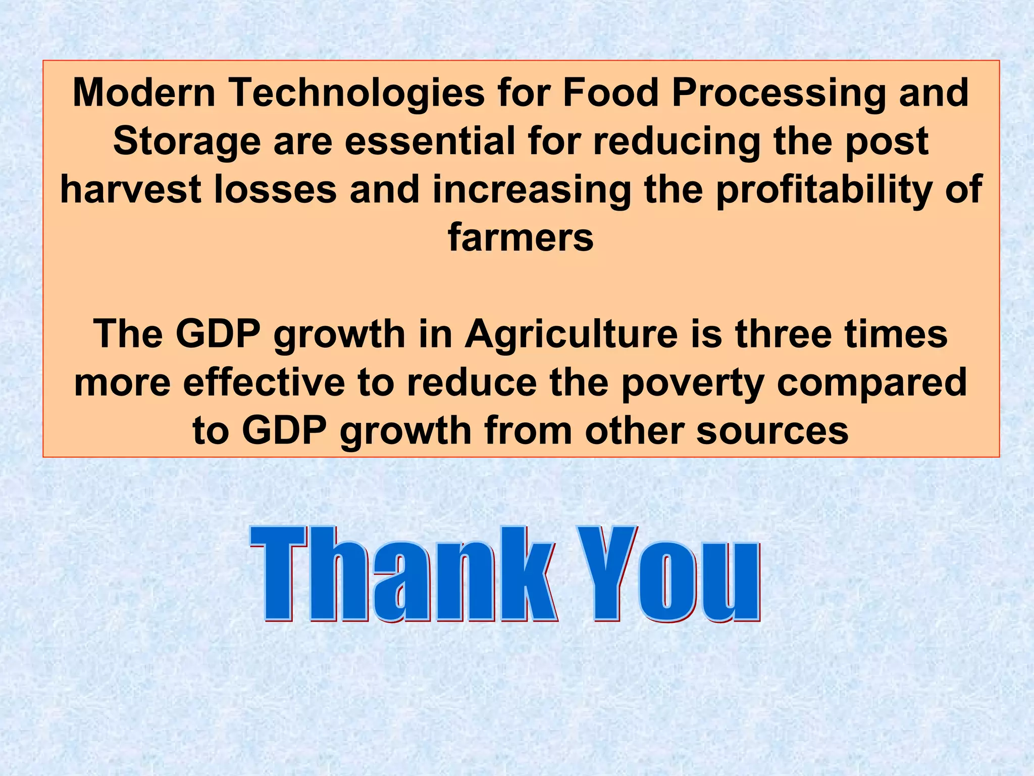 Modern Technologies for Food Processing and 
Storage are essential for reducing the post 
harvest losses and increasing the profitability of 
farmers 
The GDP growth in Agriculture is three times 
more effective to reduce the poverty compared 
to GDP growth from other sources 
