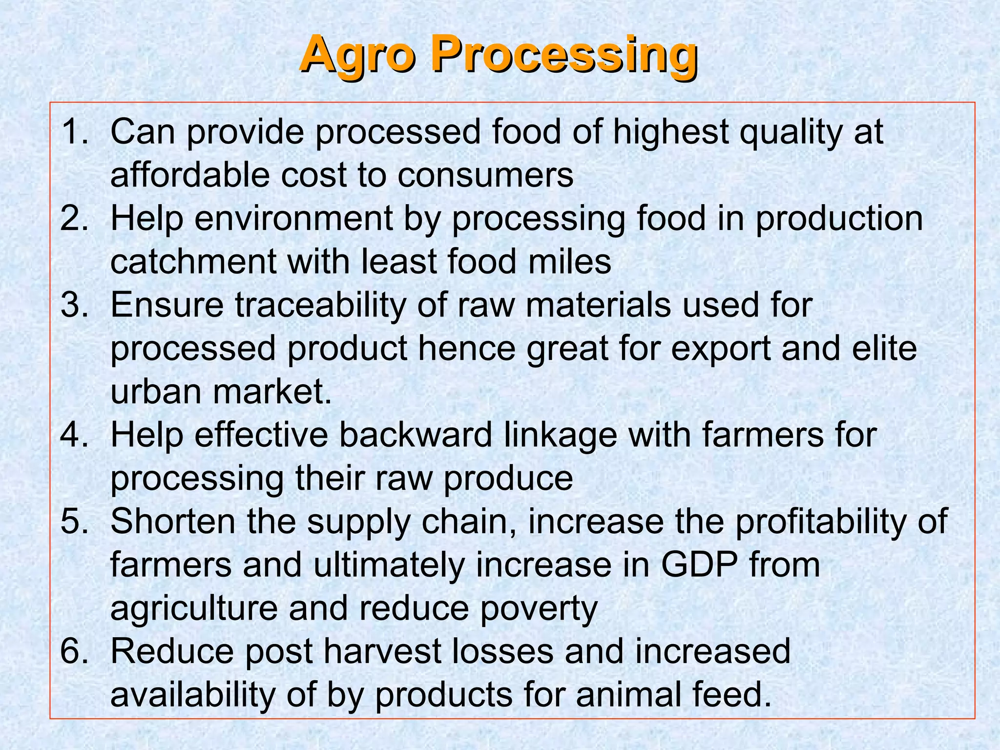 AAggrroo PPrroocceessssiinngg 
1. Can provide processed food of highest quality at 
affordable cost to consumers 
2. Help environment by processing food in production 
catchment with least food miles 
3. Ensure traceability of raw materials used for 
processed product hence great for export and elite 
urban market. 
4. Help effective backward linkage with farmers for 
processing their raw produce 
5. Shorten the supply chain, increase the profitability of 
farmers and ultimately increase in GDP from 
agriculture and reduce poverty 
6. Reduce post harvest losses and increased 
availability of by products for animal feed. 
 