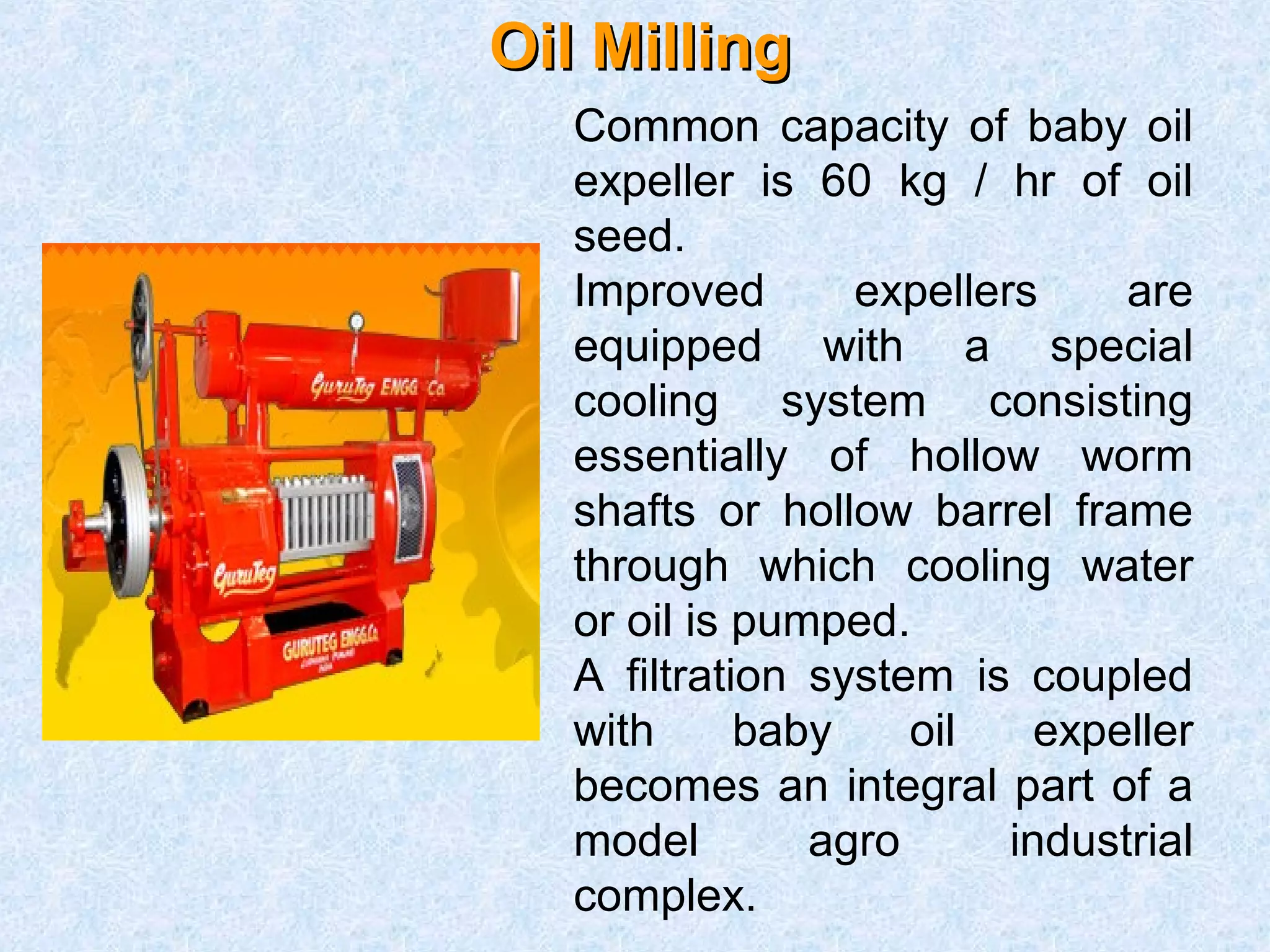OOiill MMiilllliinngg 
Common capacity of baby oil 
expeller is 60 kg / hr of oil 
seed. 
Improved expellers are 
equipped with a special 
cooling system consisting 
essentially of hollow worm 
shafts or hollow barrel frame 
through which cooling water 
or oil is pumped. 
A filtration system is coupled 
with baby oil expeller 
becomes an integral part of a 
model agro industrial 
complex. 
 