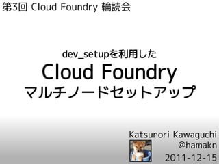 第3回 Cloud Foundry 輪読会



         dev_setupを利用した

      Cloud Foundry
   マルチノードセットアップ

                    Katsunori Kawaguchi
                               @hamakn
                           2011-12-15
 