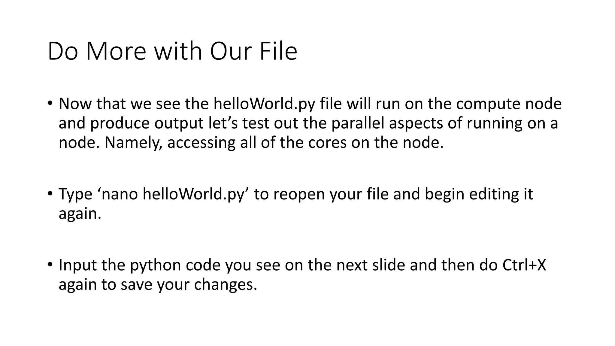 Do More with Our File
• Now that we see the helloWorld.py file will run on the compute node
and produce output let’s test out the parallel aspects of running on a
node. Namely, accessing all of the cores on the node.
• Type ‘nano helloWorld.py’ to reopen your file and begin editing it
again.
• Input the python code you see on the next slide and then do Ctrl+X
again to save your changes.
 