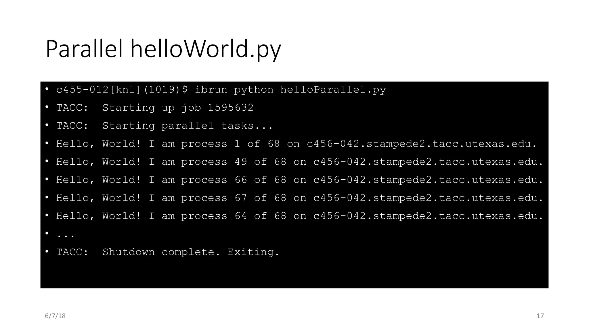 Parallel helloWorld.py
• c455-012[knl](1019)$ ibrun python helloParallel.py
• TACC: Starting up job 1595632
• TACC: Starting parallel tasks...
• Hello, World! I am process 1 of 68 on c456-042.stampede2.tacc.utexas.edu.
• Hello, World! I am process 49 of 68 on c456-042.stampede2.tacc.utexas.edu.
• Hello, World! I am process 66 of 68 on c456-042.stampede2.tacc.utexas.edu.
• Hello, World! I am process 67 of 68 on c456-042.stampede2.tacc.utexas.edu.
• Hello, World! I am process 64 of 68 on c456-042.stampede2.tacc.utexas.edu.
• ...
• TACC: Shutdown complete. Exiting.
6/7/18 17
 