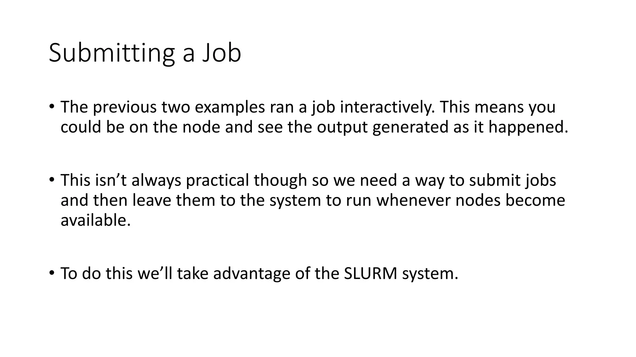 Submitting a Job
• The previous two examples ran a job interactively. This means you
could be on the node and see the output generated as it happened.
• This isn’t always practical though so we need a way to submit jobs
and then leave them to the system to run whenever nodes become
available.
• To do this we’ll take advantage of the SLURM system.
 