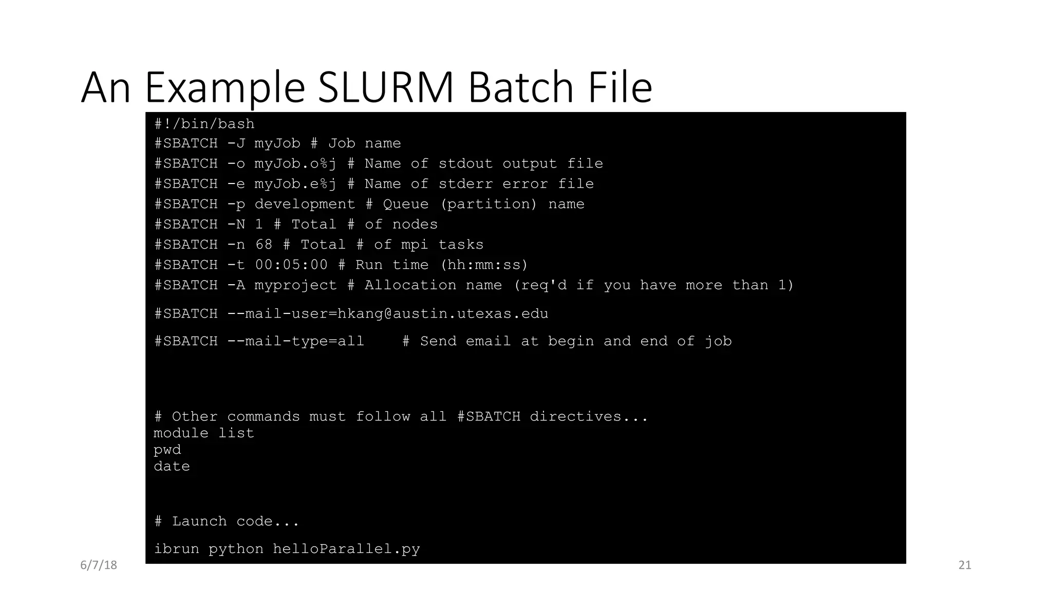 An Example SLURM Batch File
#!/bin/bash
#SBATCH -J myJob # Job name
#SBATCH -o myJob.o%j # Name of stdout output file
#SBATCH -e myJob.e%j # Name of stderr error file
#SBATCH -p development # Queue (partition) name
#SBATCH -N 1 # Total # of nodes
#SBATCH -n 68 # Total # of mpi tasks
#SBATCH -t 00:05:00 # Run time (hh:mm:ss)
#SBATCH -A myproject # Allocation name (req'd if you have more than 1)
#SBATCH --mail-user=hkang@austin.utexas.edu
#SBATCH --mail-type=all # Send email at begin and end of job
# Other commands must follow all #SBATCH directives...
module list
pwd
date
# Launch code...
ibrun python helloParallel.py
6/7/18 21
 