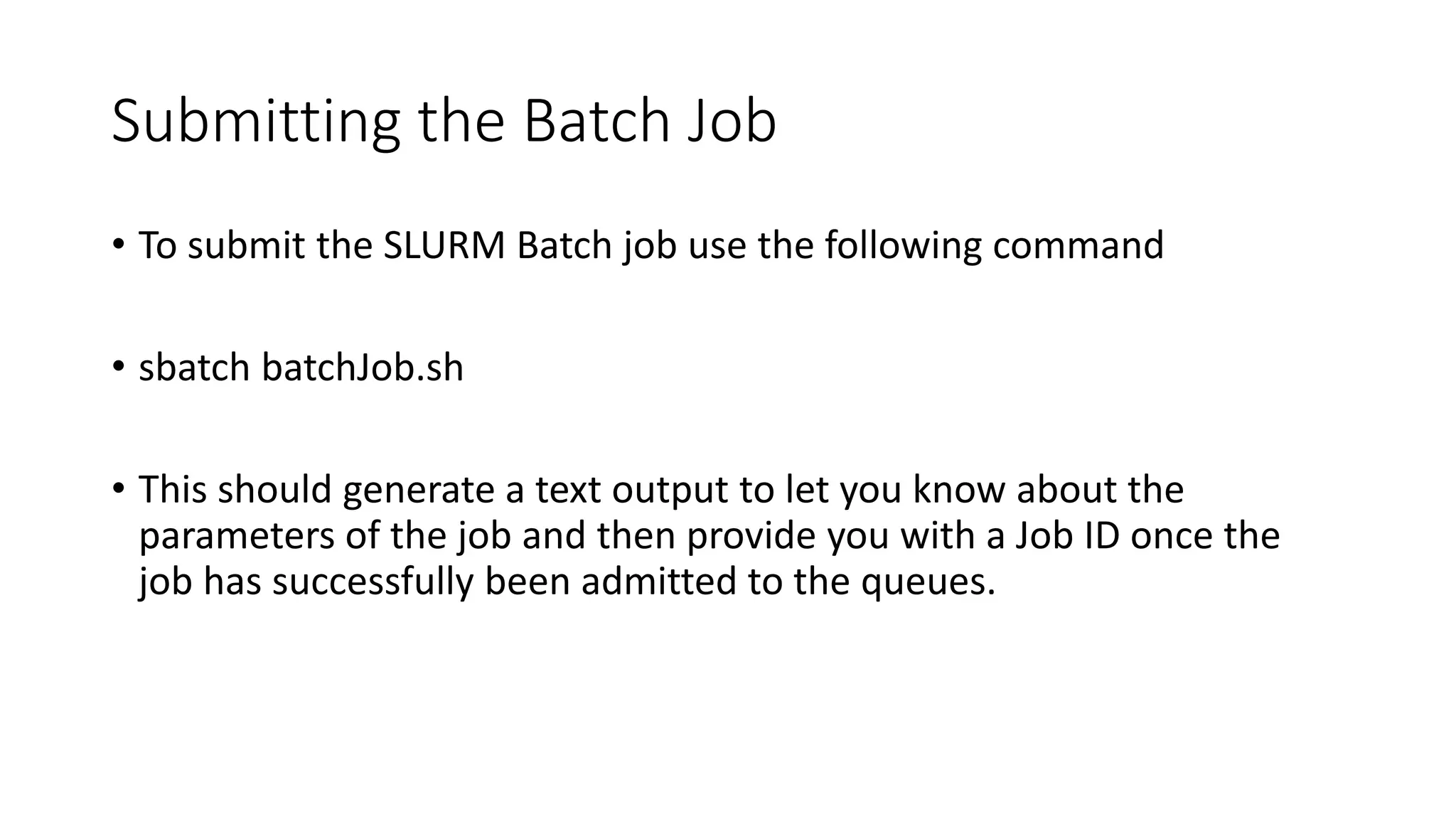 Submitting the Batch Job
• To submit the SLURM Batch job use the following command
• sbatch batchJob.sh
• This should generate a text output to let you know about the
parameters of the job and then provide you with a Job ID once the
job has successfully been admitted to the queues.
 