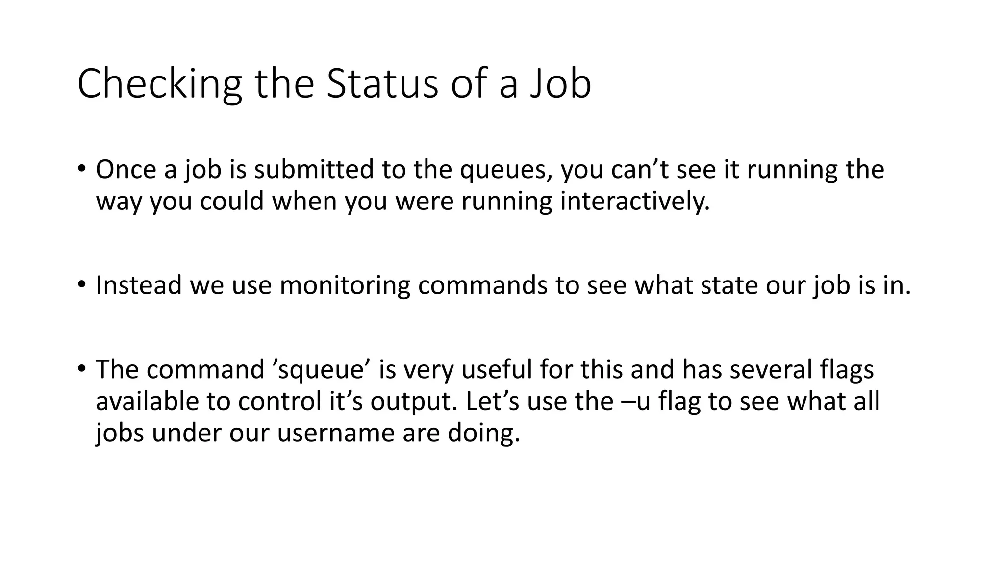 Checking the Status of a Job
• Once a job is submitted to the queues, you can’t see it running the
way you could when you were running interactively.
• Instead we use monitoring commands to see what state our job is in.
• The command ’squeue’ is very useful for this and has several flags
available to control it’s output. Let’s use the –u flag to see what all
jobs under our username are doing.
 