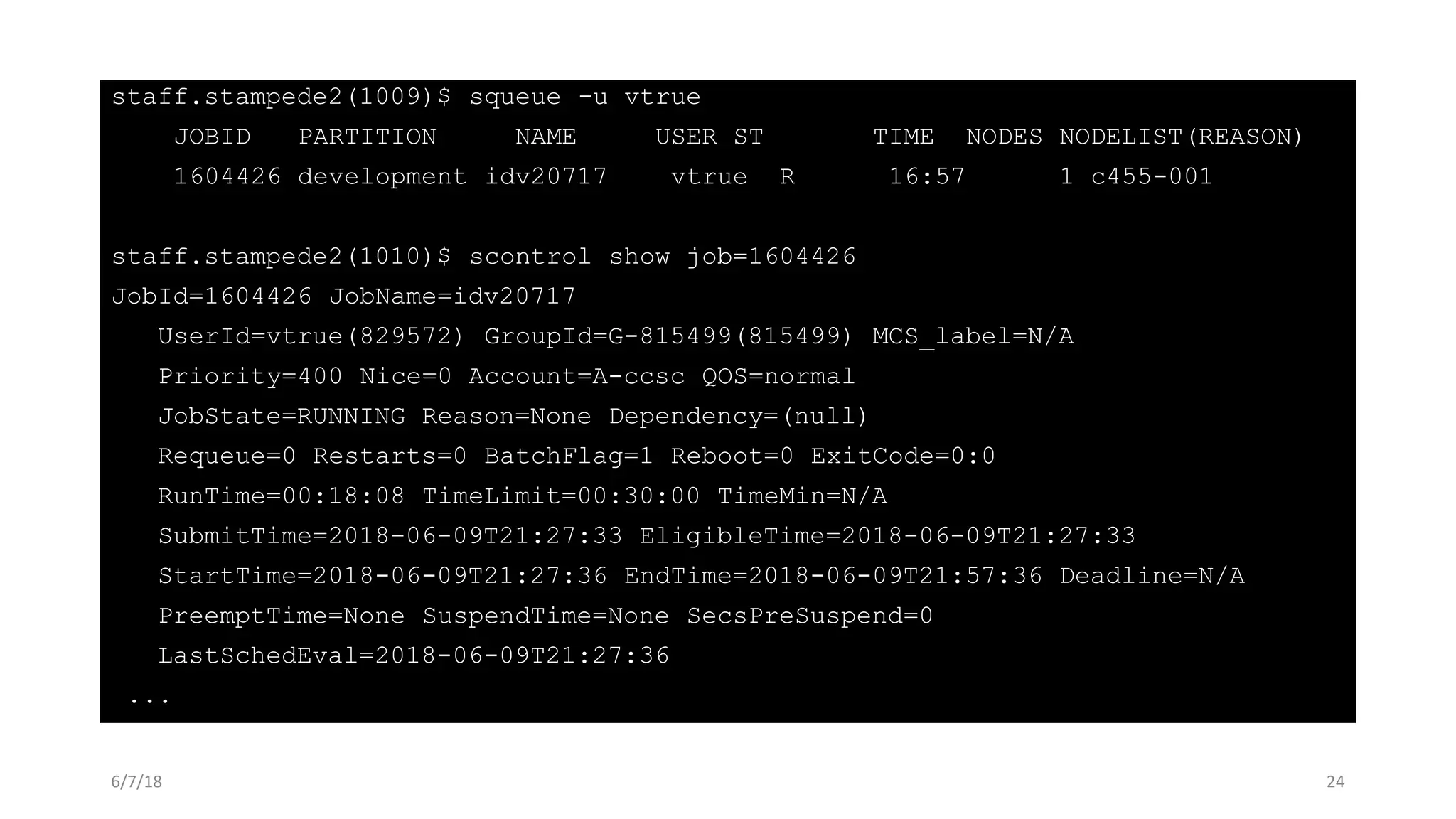 staff.stampede2(1009)$ squeue -u vtrue
JOBID PARTITION NAME USER ST TIME NODES NODELIST(REASON)
1604426 development idv20717 vtrue R 16:57 1 c455-001
staff.stampede2(1010)$ scontrol show job=1604426
JobId=1604426 JobName=idv20717
UserId=vtrue(829572) GroupId=G-815499(815499) MCS_label=N/A
Priority=400 Nice=0 Account=A-ccsc QOS=normal
JobState=RUNNING Reason=None Dependency=(null)
Requeue=0 Restarts=0 BatchFlag=1 Reboot=0 ExitCode=0:0
RunTime=00:18:08 TimeLimit=00:30:00 TimeMin=N/A
SubmitTime=2018-06-09T21:27:33 EligibleTime=2018-06-09T21:27:33
StartTime=2018-06-09T21:27:36 EndTime=2018-06-09T21:57:36 Deadline=N/A
PreemptTime=None SuspendTime=None SecsPreSuspend=0
LastSchedEval=2018-06-09T21:27:36
...
6/7/18 24
 