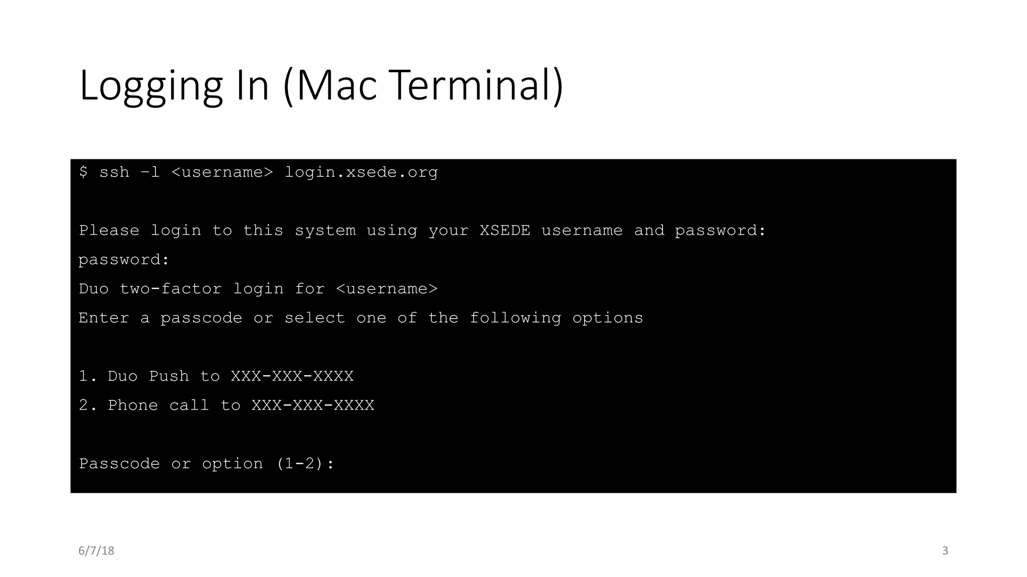 Logging In (Mac Terminal)
$ ssh –l <username> login.xsede.org
Please login to this system using your XSEDE username and password:
password:
Duo two-factor login for <username>
Enter a passcode or select one of the following options
1. Duo Push to XXX-XXX-XXXX
2. Phone call to XXX-XXX-XXXX
Passcode or option (1-2):
6/7/18 3
 