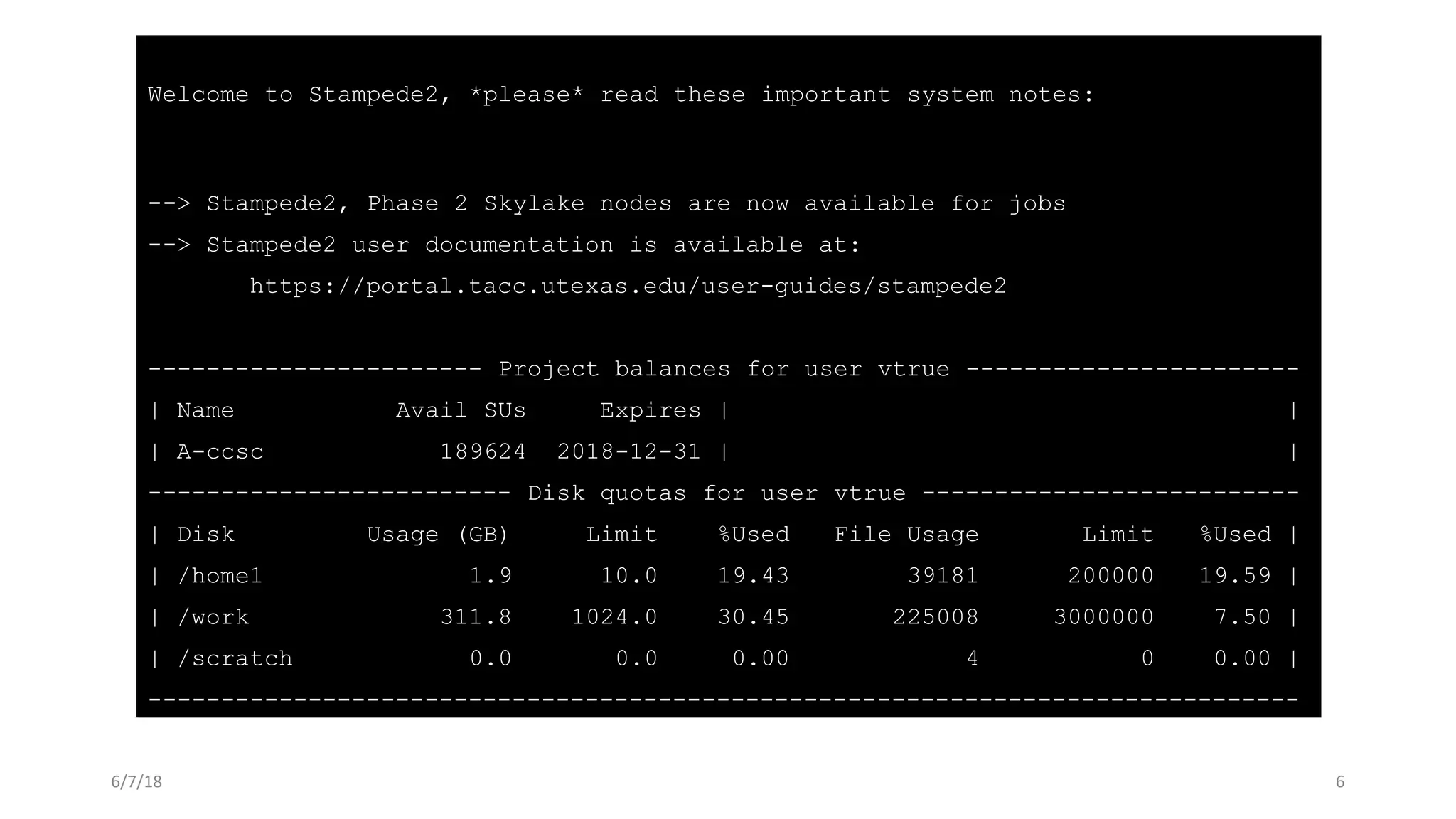 Welcome to Stampede2, *please* read these important system notes:
--> Stampede2, Phase 2 Skylake nodes are now available for jobs
--> Stampede2 user documentation is available at:
https://portal.tacc.utexas.edu/user-guides/stampede2
----------------------- Project balances for user vtrue -----------------------
| Name Avail SUs Expires | |
| A-ccsc 189624 2018-12-31 | |
------------------------- Disk quotas for user vtrue --------------------------
| Disk Usage (GB) Limit %Used File Usage Limit %Used |
| /home1 1.9 10.0 19.43 39181 200000 19.59 |
| /work 311.8 1024.0 30.45 225008 3000000 7.50 |
| /scratch 0.0 0.0 0.00 4 0 0.00 |
-------------------------------------------------------------------------------
6/7/18 6
 