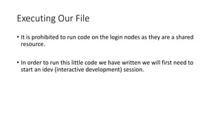 Executing Our File
• It is prohibited to run code on the login nodes as they are a shared
resource.
• In order to run this little code we have written we will first need to
start an idev (interactive development) session.
 