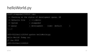 helloWorld.py
staff.stampede2(1005)$ idev
-> Checking on the status of development queue. OK
-> Defaults file : ~/.idevrc
-> System : stampede2
-> Queue : development (idev default )
[...]
c455-012[knl](1019)$ python helloWorld.py
Hello World! Today is:
17 Jun 2018
c455-012[knl](1020)$
6/7/18 13
 