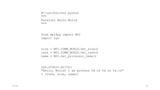 #!/usr/bin/env python
"""
Parallel Hello World
"""
from mpi4py import MPI
import sys
size = MPI.COMM_WORLD.Get_size()
rank = MPI.COMM_WORLD.Get_rank()
name = MPI.Get_processor_name()
sys.stdout.write(
"Hello, World! I am process %d of %d on %s.n"
% (rank, size, name))
6/7/18 15
 