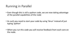 Running in Parallel
• Even though this is still a python code, we are now taking advantage
of the parallel capabilities of the node
• As such you need to start your code by using ‘ibrun’ instead of just
typing ‘python’
• When you run this code you will receive feedback from each core on
the node.
 
