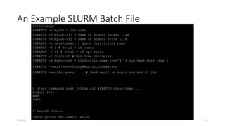 An Example SLURM Batch File
#!/bin/bash
#SBATCH -J myJob # Job name
#SBATCH -o myJob.o%j # Name of stdout output file
#SBATCH -e myJob.e%j # Name of stderr error file
#SBATCH -p development # Queue (partition) name
#SBATCH -N 1 # Total # of nodes
#SBATCH -n 68 # Total # of mpi tasks
#SBATCH -t 00:05:00 # Run time (hh:mm:ss)
#SBATCH -A myproject # Allocation name (req'd if you have more than 1)
#SBATCH --mail-user=hkang@austin.utexas.edu
#SBATCH --mail-type=all # Send email at begin and end of job
# Other commands must follow all #SBATCH directives...
module list
pwd
date
# Launch code...
ibrun python helloParallel.py
6/7/18 21
 