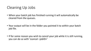 Cleaning Up Jobs
• When your batch job has finished running it will automatically be
cleared from the queues.
• Your output will be in the folder you pointed it to within your batch
job file.
• If for some reason you wish to cancel your job while it is still running,
you can do so with ‘scancel –jobID>’
 