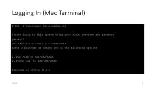 Logging In (Mac Terminal)
$ ssh –l <username> login.xsede.org
Please login to this system using your XSEDE username and password:
password:
Duo two-factor login for <username>
Enter a passcode or select one of the following options
1. Duo Push to XXX-XXX-XXXX
2. Phone call to XXX-XXX-XXXX
Passcode or option (1-2):
6/7/18 3
 