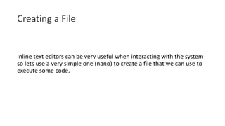 Creating a File
Inline text editors can be very useful when interacting with the system
so lets use a very simple one (nano) to create a file that we can use to
execute some code.
 
