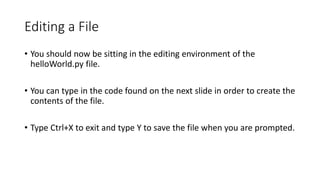 Editing a File
• You should now be sitting in the editing environment of the
helloWorld.py file.
• You can type in the code found on the next slide in order to create the
contents of the file.
• Type Ctrl+X to exit and type Y to save the file when you are prompted.
 