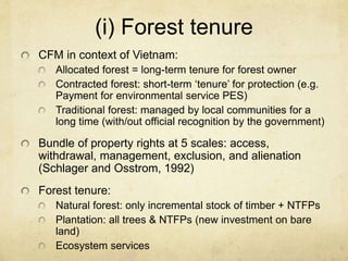 (i) Forest tenure
CFM in context of Vietnam:
Allocated forest = long-term tenure for forest owner
Contracted forest: short-term ‘tenure’ for protection (e.g.
Payment for environmental service PES)
Traditional forest: managed by local communities for a
long time (with/out official recognition by the government)
Bundle of property rights at 5 scales: access,
withdrawal, management, exclusion, and alienation
(Schlager and Osstrom, 1992)
Forest tenure:
Natural forest: only incremental stock of timber + NTFPs
Plantation: all trees & NTFPs (new investment on bare
land)
Ecosystem services
 