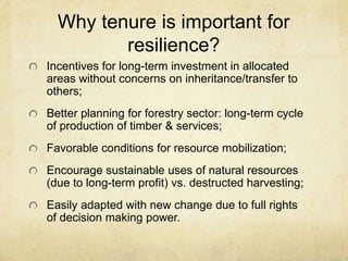 Why tenure is important for
resilience?
Incentives for long-term investment in allocated
areas without concerns on inheritance/transfer to
others;
Better planning for forestry sector: long-term cycle
of production of timber & services;
Favorable conditions for resource mobilization;
Encourage sustainable uses of natural resources
(due to long-term profit) vs. destructed harvesting;
Easily adapted with new change due to full rights
of decision making power.
 