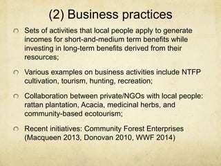 (2) Business practices
Sets of activities that local people apply to generate
incomes for short-and-medium term benefits while
investing in long-term benefits derived from their
resources;
Various examples on business activities include NTFP
cultivation, tourism, hunting, recreation;
Collaboration between private/NGOs with local people:
rattan plantation, Acacia, medicinal herbs, and
community-based ecotourism;
Recent initiatives: Community Forest Enterprises
(Macqueen 2013, Donovan 2010, WWF 2014)
 