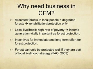 Why need business in
CFM?
Allocated forests to local people = degraded
forests  rehabilitation/protection only;
Local livelihood: high rate of poverty  income
generation vitally important as forest protection;
Incentives for immediate and long-term effort for
forest protection.
Forest can only be protected well if they are part
of local livelihood strategy (FAO, 2003)
 