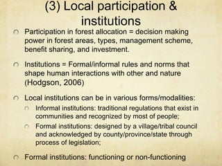 (3) Local participation &
institutions
Participation in forest allocation = decision making
power in forest areas, types, management scheme,
benefit sharing, and investment.
Institutions = Formal/informal rules and norms that
shape human interactions with other and nature
(Hodgson, 2006)
Local institutions can be in various forms/modalities:
Informal institutions: traditional regulations that exist in
communities and recognized by most of people;
Formal institutions: designed by a village/tribal council
and acknowledged by county/province/state through
process of legislation;
Formal institutions: functioning or non-functioning
 