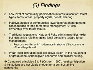 (3) Findings
Low level of community participation in forest allocation: forest
types, forest areas, property rights, benefit sharing.
Inactive attitude of communities towards forest management:
consequence of long-term state management  less
ownership over forest tenure.
Traditional regulations (Katu and Pako ethnic minorities) exist
but less active role in shaping local behaviors toward forest
management.
Reasons: conflict with ‘modern admin structure’ i.e. commune
office, village board.
Weak local institution (less collective action) in the household
or group of household given economic and political setting.
 Compared principles 3 & 7 (Ostrom, 1990), local participation
& institutions are not viable enough for a self-sustaining
community
 