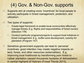 (4) Gov. & Non-Gov. supports
Supports aim at creating more ‘incentives’ for local people to
actively participate in forest management, protection, and
utilization;
Two types of supports:
Create legal framework to enable local communities effectively
manage forests; E.g. Rights and responsibilities of forest owners
(Decision 178)
Conduct particular programs/projects to support local initiatives in
forest management. E.g., buffer-zone development, subsidy for
plantation (Program 147)
Somehow government supports can lead to ‘perverse’
incentives: good intention may create negative impacts on
land, forest, and other resources (externalities). E.g.
improving local livelihoods by transforming poor forest to
rubber plantation caused thousands hectares of deforestation
in central highland of Vietnam (Forest Trends 2013).
 