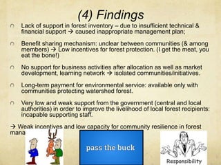 (4) Findings
Lack of support in forest inventory – due to insufficient technical &
financial support  caused inappropriate management plan;
Benefit sharing mechanism: unclear between communities (& among
members)  Low incentives for forest protection. (I get the meat, you
eat the bone!)
No support for business activities after allocation as well as market
development, learning network  isolated communities/initiatives.
Long-term payment for environmental service: available only with
communities protecting watershed forest.
Very low and weak support from the government (central and local
authorities) in order to improve the livelihood of local forest recipients:
incapable supporting staff.
 Weak incentives and low capacity for community resilience in forest
management.
 