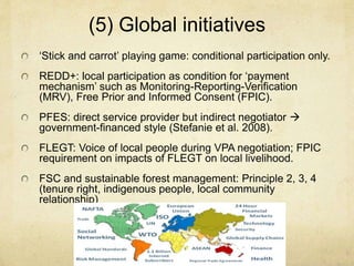 (5) Global initiatives
‘Stick and carrot’ playing game: conditional participation only.
REDD+: local participation as condition for ‘payment
mechanism’ such as Monitoring-Reporting-Verification
(MRV), Free Prior and Informed Consent (FPIC).
PFES: direct service provider but indirect negotiator 
government-financed style (Stefanie et al. 2008).
FLEGT: Voice of local people during VPA negotiation; FPIC
requirement on impacts of FLEGT on local livelihood.
FSC and sustainable forest management: Principle 2, 3, 4
(tenure right, indigenous people, local community
relationship)
 