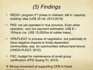 (5) Findings
REDD+ program 2nd phase in Vietnam: still in ‘capacity
building’ step (US$ 30 mil. 2013-2018)
PES: not yet operated in Hue province. Even when
operation, very low payment estimated: US$ 8 –
10/ha/yr (vs. US$ 15,000/ha of rubber trees).
VPA/FLEGT: in process of negotiation, but potentially to
have negative impacts to forest dependent
communities, esp. for communities without land tenure
(VNGO-FLEGT, 2012).
FSC: budget for maintenance of small group
certification (FPD Quang Tri, 2012).
 Strong movement of supporting CFM in forest
 