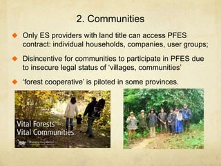 2. Communities
 Only ES providers with land title can access PFES
contract: individual households, companies, user groups;
 Disincentive for communities to participate in PFES due
to insecure legal status of ‘villages, communities’
 ‘forest cooperative’ is piloted in some provinces.
 
