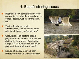 4. Benefit sharing issues
 Payment is low compared with forest
conversion on other land use types as
coffee, acacia, rubber, shrimp farm,
etc.
 Trade-off between equity,
effectiveness, and efficiency: same
rate for all forest type/conditions?
 Calculation: Per-hectare based
payment not rationale = total fee paid
divided by total areas of protection!
Large forested watershed get lower
payment than small watershed!
 Misuse of money received from
PFES: corruption & unsustainability
 