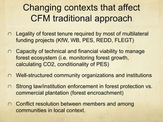 Changing contexts that affect
CFM traditional approach
Legality of forest tenure required by most of multilateral
funding projects (KfW, WB, PES, REDD, FLEGT)
Capacity of technical and financial viability to manage
forest ecosystem (i.e. monitoring forest growth,
calculating CO2, conditionality of PES)
Well-structured community organizations and institutions
Strong law/institution enforcement in forest protection vs.
commercial plantation (forest encroachment)
Conflict resolution between members and among
communities in local context.
 