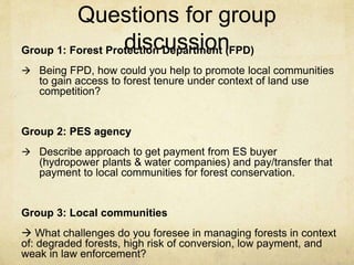 Questions for group
discussionGroup 1: Forest Protection Department (FPD)
 Being FPD, how could you help to promote local communities
to gain access to forest tenure under context of land use
competition?
Group 2: PES agency
 Describe approach to get payment from ES buyer
(hydropower plants & water companies) and pay/transfer that
payment to local communities for forest conservation.
Group 3: Local communities
 What challenges do you foresee in managing forests in context
of: degraded forests, high risk of conversion, low payment, and
weak in law enforcement?
 