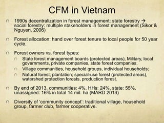 CFM in Vietnam
1990s decentralization in forest management: state forestry 
social forestry: multiple stakeholders in forest management (Sikor &
Nguyen, 2006)
Forest allocation: hand over forest tenure to local people for 50 year
cycle.
Forest owners vs. forest types:
State forest management boards (protected areas), Military, local
governments, private companies, state forest companies.
Village communities, household groups, individual households;
Natural forest, plantation; special-use forest (protected areas),
watershed protection forests, production forest.
By end of 2013, communities: 4%, HHs: 24%, state: 55%,
unassigned: 16% in total 14 mil. ha (MARD 2013)
Diversity of ‘community concept’: traditional village, household
group, farmer club, farmer cooperative.
 