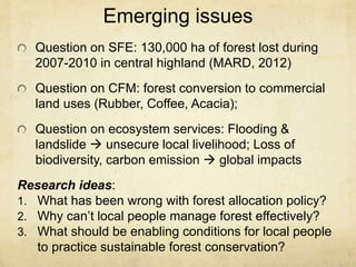 Emerging issues
Question on SFE: 130,000 ha of forest lost during
2007-2010 in central highland (MARD, 2012)
Question on CFM: forest conversion to commercial
land uses (Rubber, Coffee, Acacia);
Question on ecosystem services: Flooding &
landslide  unsecure local livelihood; Loss of
biodiversity, carbon emission  global impacts
Research ideas:
1. What has been wrong with forest allocation policy?
2. Why can’t local people manage forest effectively?
3. What should be enabling conditions for local people
to practice sustainable forest conservation?
 