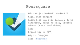 Foursquare
Kdo tam je? Geekové, marketéři
Najdi Dish burger:
Kolik lidí tam bylo (někdo z Tvých
kamarádů), Heslo na wifi, Přesnou
adresu (a otvírací dobu),
Úkol:
Přidej tip na FSV
Kdy to funguje?
Case: Neoluxor
 