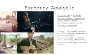 Burberry Acoustic
Oficiální web a YT kanál
Proč BA vzniklo? Christopher
Bailey mluví o hudbě
Marketingový pohled na BA
Koncerty v obchodech
Produkty jako parfém Burberry
Brit Rhytm plynule navazují je
#burberryAcoustic
Videa z koncertů ve stejném
stylu, E-mailing, #ThisIsBrit
Sampling via FB page: tetovaní
vzorky
 