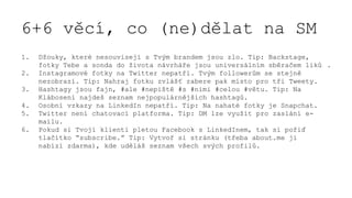 6+6 věcí, co (ne)dělat na SM
1. Džouky, které nesouvisejí s Tvým brandem jsou zlo. Tip: Backstage,
fotky Tebe a sonda do života návrháře jsou universálním sběračem liků .
2. Instagramové fotky na Twitter nepatří. Tvým followerům se stejně
nezobrazí. Tip: Nahraj fotku zvlášť zabere pak místo pro tři Tweety.
3. Hashtagy jsou fajn, #ale #nepiště #s #nimi #celou #větu. Tip: Na
Klábosení najdeš seznam nejpopulárnějších hashtagů.
4. Osobní vzkazy na LinkedIn nepatří. Tip: Na nahaté fotky je Snapchat.
5. Twitter není chatovací platforma. Tip: DM lze využít pro zaslání e-
mailu.
6. Pokud si Tvoji klienti pletou Facebook s LinkedInem, tak si pořiď
tlačítko “subscribe.” Tip: Vytvoř si stránku (třeba about.me ji
nabízí zdarma), kde uděláš seznam všech svých profilů.
 