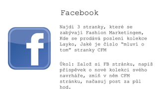 Facebook
Najdi 3 stranky, které se
zabývají Fashion Marketingem,
Kde se prodává poslení kolekce
Layko, Jaké je číslo “mluví o
tom” stranky CFM
Úkol: Založ si FB stránku, napiš
příspěvek o nové kolekci svého
navrháře, zmiň v něm CFM
stránku, načasuj post za půl
hod.
 