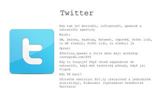 Twitter
Kdo tam je? Novináři, influenceři, geekové a
zahraniční agentury
Najdi:
DM, Zmínku, Hashtag, Retweet, odpověď, Počet lidí,
co mě sledují, Počet lidí, co sleduji já
Oprav:
@Pavlina_speaks a Julie dnes mají workshop
instagram.com/XYZ
Kdy to funguje? Když chceš expandovat do
zahraničí, když máš technický přesah, když jsi
vtipná
Kdo Tě baví?
Užitečné nástroje: Bit.ly (zkracovač a jednoduché
statistiky), Klábosení (vyhledávač českého+sk
Twitteru)
 