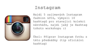 Instagram
Najdi 5 zajímavých Instagram
fashion účtů, vymysli 10
hashtagů pro stavající kolekci
návrháře, najdi jaký je Hashtag
tohoto workshopu :)
Úkol: Příprav Instagram fotku z
této přednášky (tip oficiální
hashtag)
 