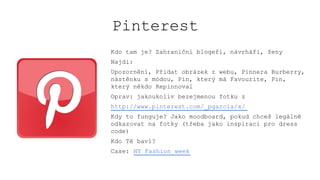 Pinterest
Kdo tam je? Zahraniční blogeři, návrháři, ženy
Najdi:
Upozornění, Přidat obrázek z webu, Pinnera Burberry,
nástěnku s módou, Pin, který má Favourite, Pin,
který někdo Repinnoval
Oprav: jakoukoliv bezejmenou fotku z
http://www.pinterest.com/_pgarcia/x/
Kdy to funguje? Jako moodboard, pokud chceš legálně
odkazovat na fotky (třeba jako inspiraci pro dress
code)
Kdo Tě baví?
Case: NY Fashion week
 