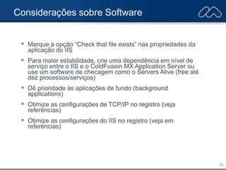 10
Considerações sobre Software
 Marque a opção “Check that file exists” nas propriedades da
aplicação do IIS
 Para maior estabilidade, crie uma dependência em nível de
serviço entre o IIS e o ColdFusion MX Application Server ou
use um software de checagem como o Servers Alive (free até
dez processos/serviços)
 Dê prioridade às aplicações de fundo (background
applications)
 Otimize as configurações de TCP/IP no registro (veja
referências)
 Otimize as configurações do IIS no registro (veja em
referências)
 