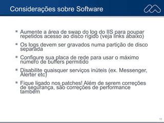 11
Considerações sobre Software
 Aumente a área de swap do log do IIS para poupar
repetidos acesso ao disco rígido (veja links abaixo)
 Os logs devem ser gravados numa partição de disco
separada
 Configure sua placa de rede para usar o máximo
número de buffers permitido
 Disabilite quaisquer serviços inúteis (ex. Messenger,
Alerter etc)
 Fique ligado nos patches! Além de serem correções
de segurança, são correções de performance
também
 