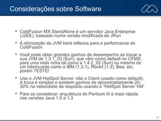 12
Considerações sobre Software
 ColdFusion MX StandAlone é um servidor Java Enterprise
(J2EE), baseado numa versão modificada do JRun
 A otimização da JVM trará reflexos para a performance do
ColdFusion
 Você pode obter grandes ganhos de desempenho se trocar a
sua JVM de 1.3.1_03 (Sun), que vêm como default no CFMX,
para uma mais nova tal como a 1.4.2_02 (Sun) ou mesmo de
um fabrincante como a IBM (1.3.1), Rockit (1.2), Bea, etc,
porém TESTE!
 Use o JVM HotSpot Server, não o Client (usado como default).
A troca é simples e existem ganhos de aproximadamente 20-
30% na velocidade de resposta usando o “HotSpot Server VM”
 Para se considerar: arquitetura do Pentium III é mais rápida
nas versões Java 1.0 a 1.3
 