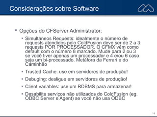 14
Considerações sobre Software
 Opções do CFServer Administrator:
 Simultaneos Requests: idealmente o número de
requests atendidos pelo ColdFusion deve ser de 2 a 3
requests POR PROCESSADOR. O CFMX vêm como
default com o número 8 marcado. Mude para 2 ou 3
se você tiver apenas um processador e 4 e/ou 6 caso
seja um bi-processado. Metáfora da Ferrari e do
Caminhão
 Trusted Cache: use em servidores de produção!
 Debuging: desligue em servidores de produção!
 Client variables: use um RDBMS para armazenar!
 Desabilite serviços não utilizados do ColdFusion (eg.
ODBC Server e Agent) se você não usa ODBC
 